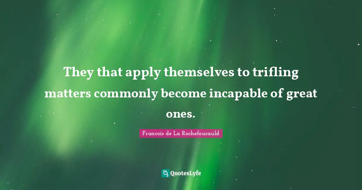 They that apply themselves to trifling matters commonly become incapable of great ones.
