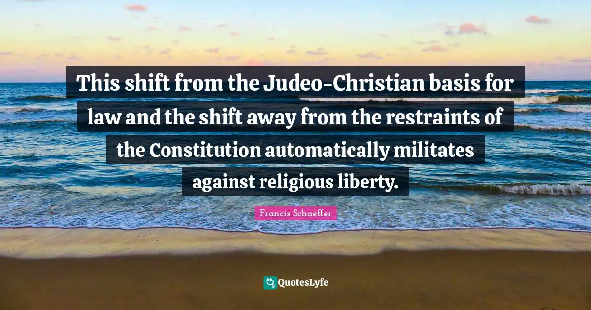 Francis Schaeffer Quotes: "This shift from the Judeo-Christian basis for law and the shift away from the restraints of the Constitution automatically militates against religious liberty."