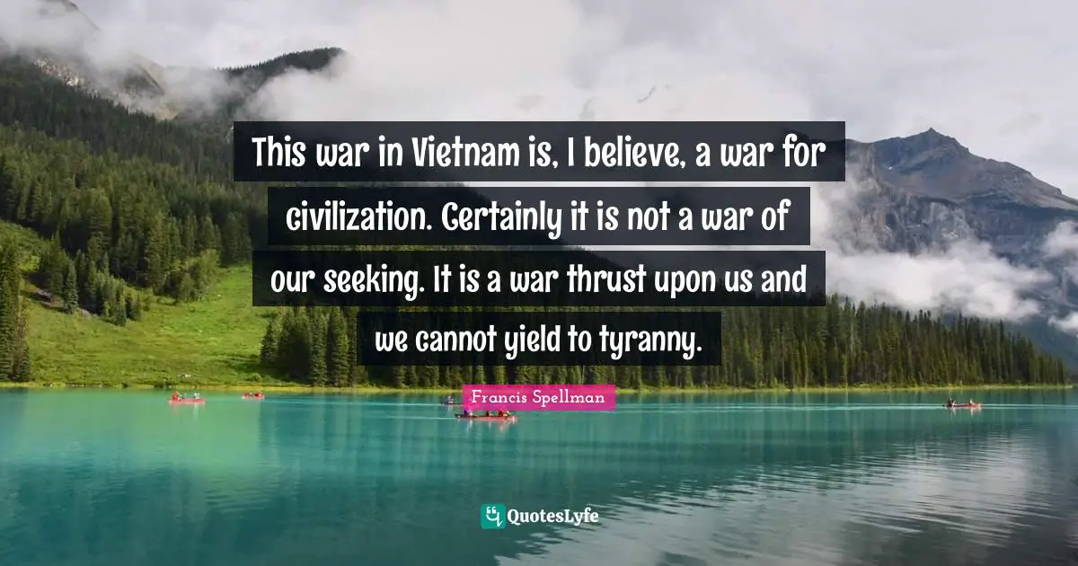This war in Vietnam is, I believe, a war for civilization. Certainly it is not a war of our seeking. It is a war thrust upon us and we cannot yield to tyranny.