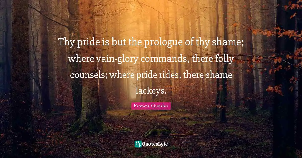 Francis Quarles Quotes: "Thy pride is but the prologue of thy shame; where vain-glory commands, there folly counsels; where pride rides, there shame lackeys."