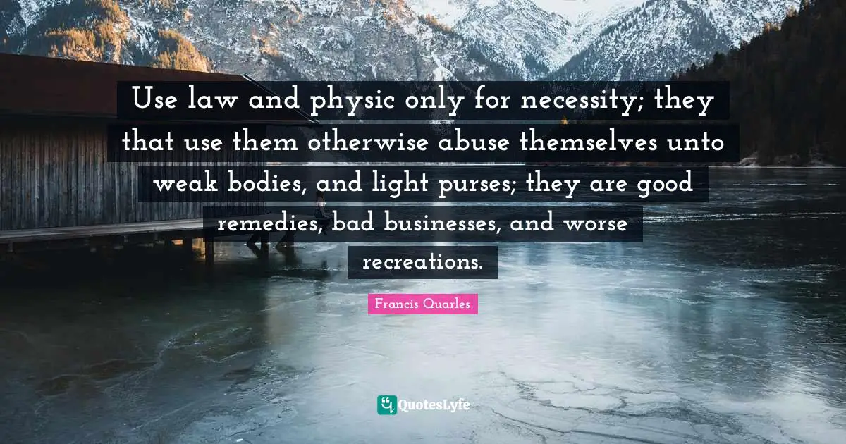 Use law and physic only for necessity; they that use them otherwise abuse themselves unto weak bodies, and light purses; they are good remedies, bad businesses, and worse recreations.