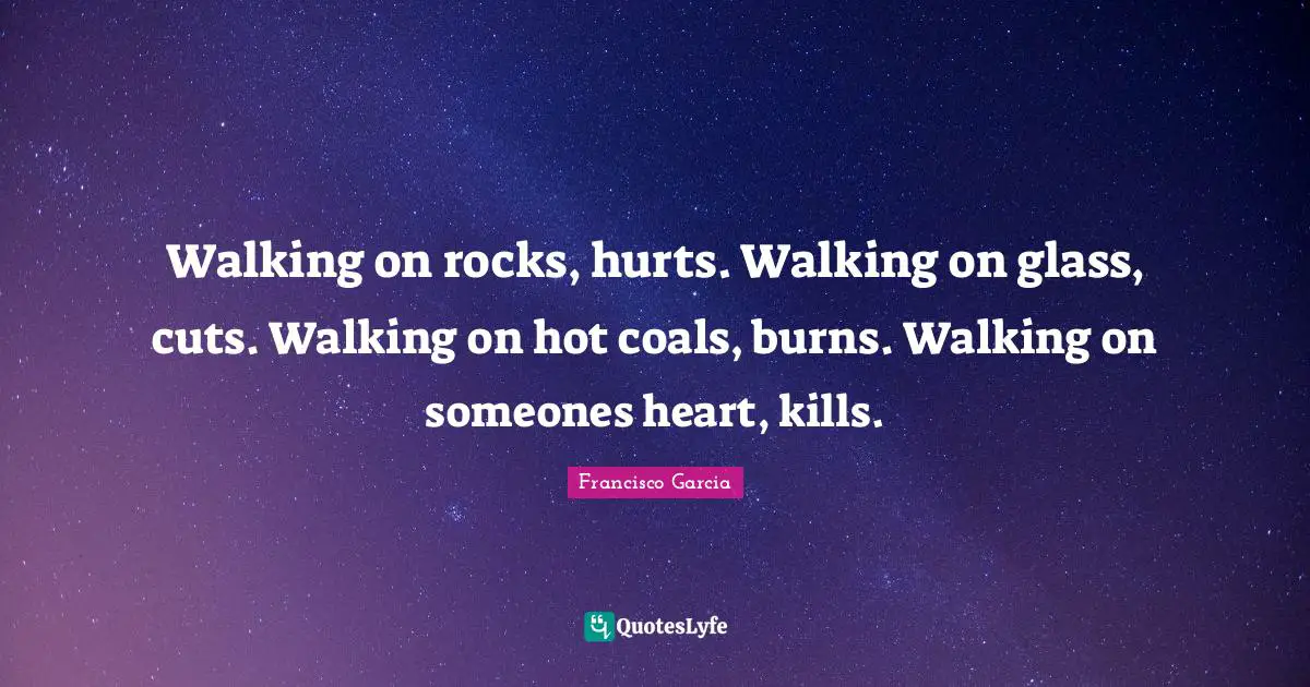 Walking on rocks, hurts. Walking on glass, cuts. Walking on hot coals, burns. Walking on someones heart, kills.