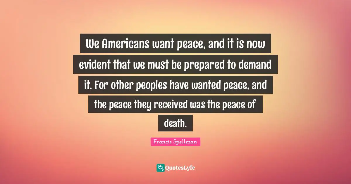 We Americans want peace, and it is now evident that we must be prepared to demand it. For other peoples have wanted peace, and the peace they received was the peace of death.