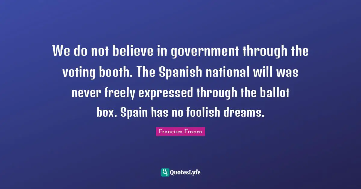 Foolish Quotes: "We do not believe in government through the voting booth. The Spanish national will was never freely expressed through the ballot box. Spain has no foolish dreams."