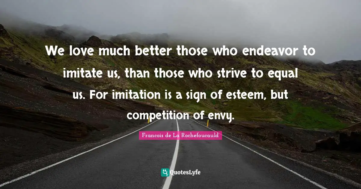 We love much better those who endeavor to imitate us, than those who strive to equal us. For imitation is a sign of esteem, but competition of envy.