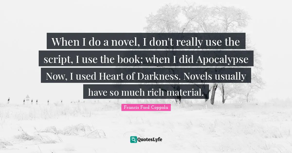 When I do a novel, I don't really use the script, I use the book; when I did Apocalypse Now, I used Heart of Darkness. Novels usually have so much rich material.