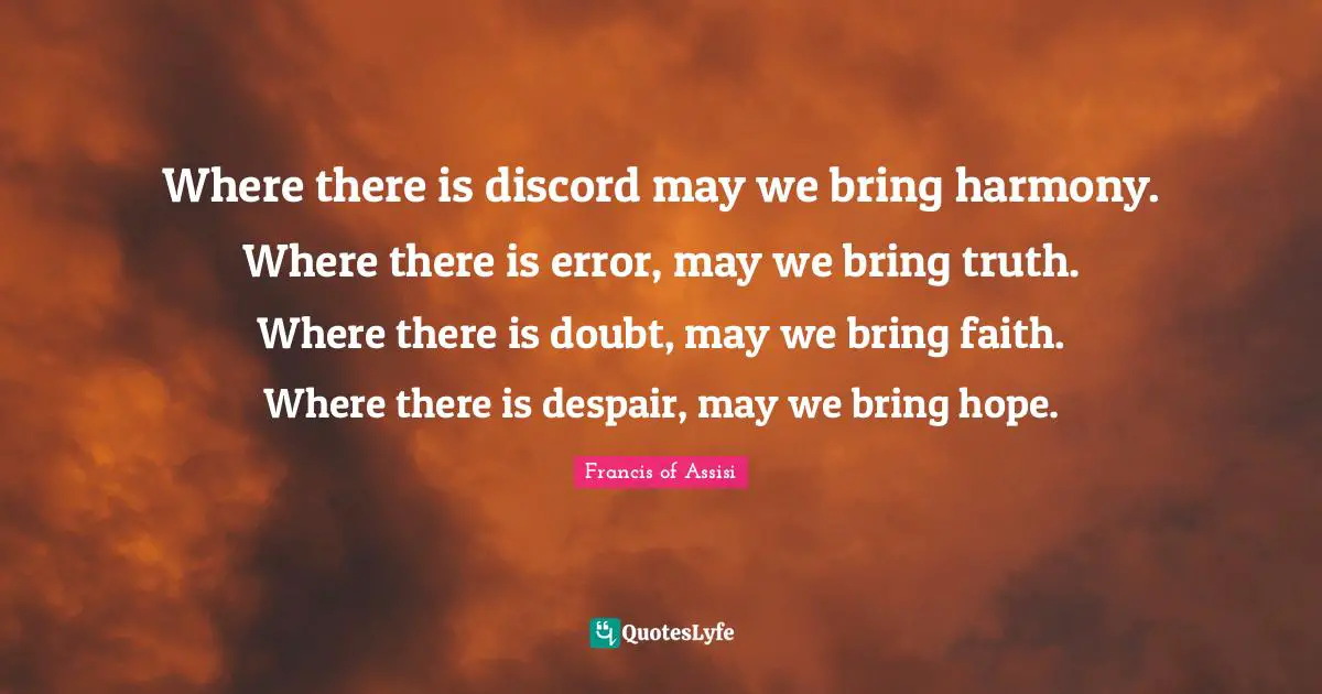 Francis Of Assisi Quotes: "Where there is discord may we bring harmony. Where there is error, may we bring truth. Where there is doubt, may we bring faith. Where there is despair, may we bring hope."