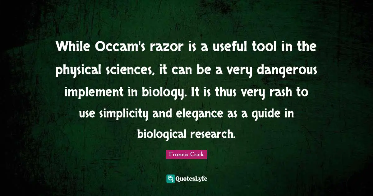 Francis Crick Quotes: "While Occam's razor is a useful tool in the physical sciences, it can be a very dangerous implement in biology. It is thus very rash to use simplicity and elegance as a guide in biological research."