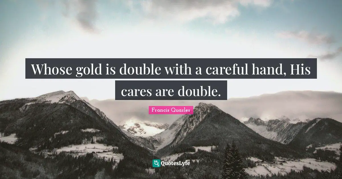 Whose gold is double with a careful hand, His cares are double.