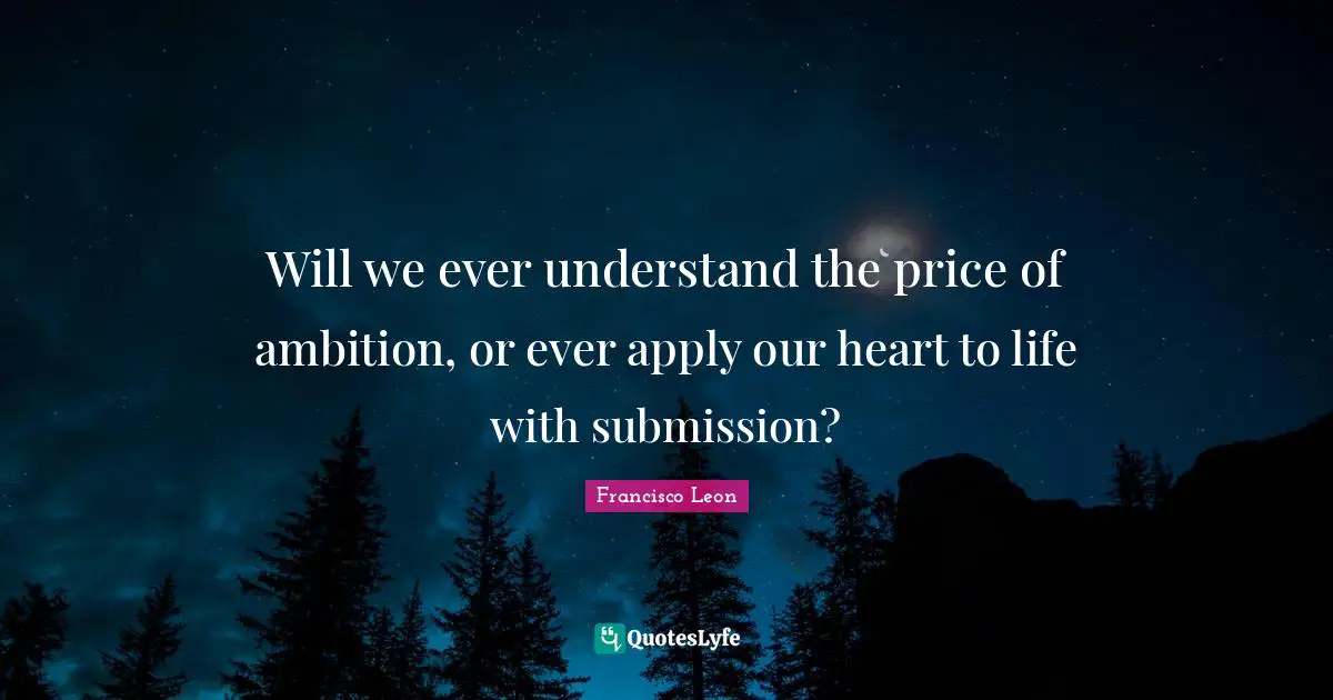 Will we ever understand the price of ambition, or ever apply our heart to life with submission?