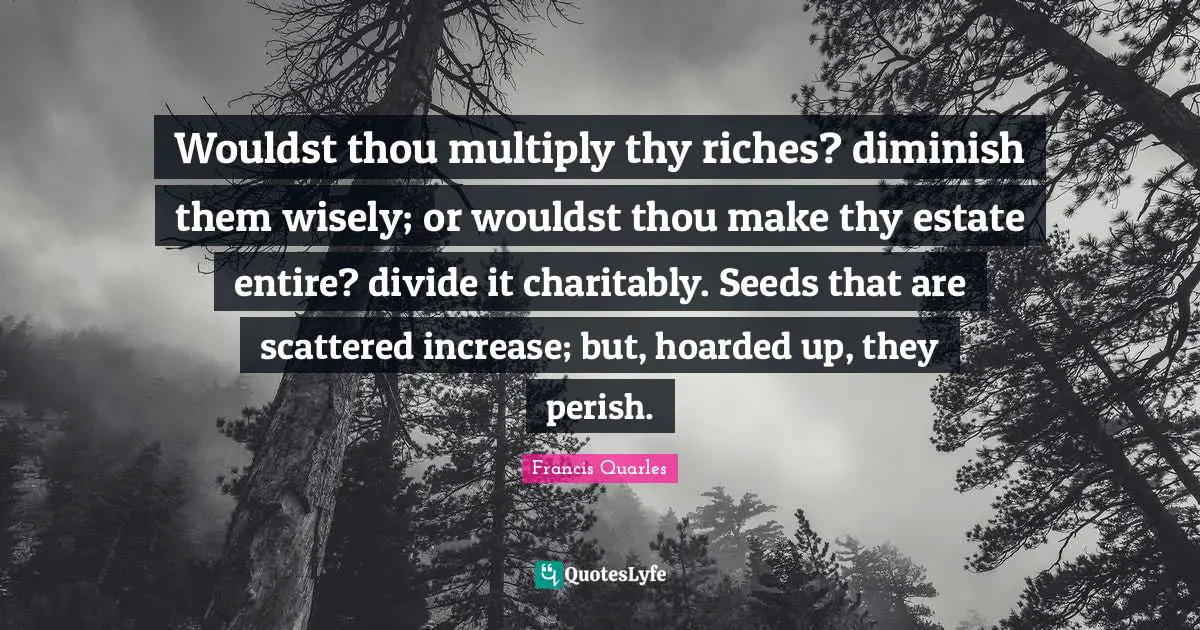 Diminish Quotes: "Wouldst thou multiply thy riches? diminish them wisely; or wouldst thou make thy estate entire? divide it charitably. Seeds that are scattered increase; but, hoarded up, they perish."