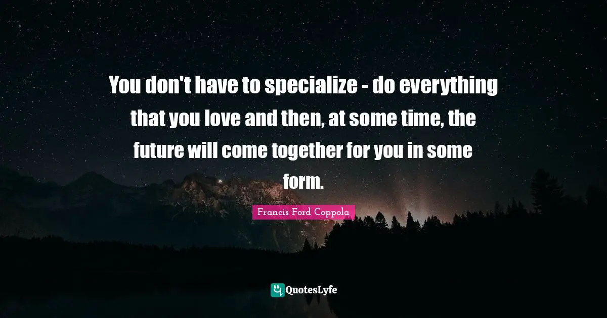 You don't have to specialize - do everything that you love and then, at some time, the future will come together for you in some form.