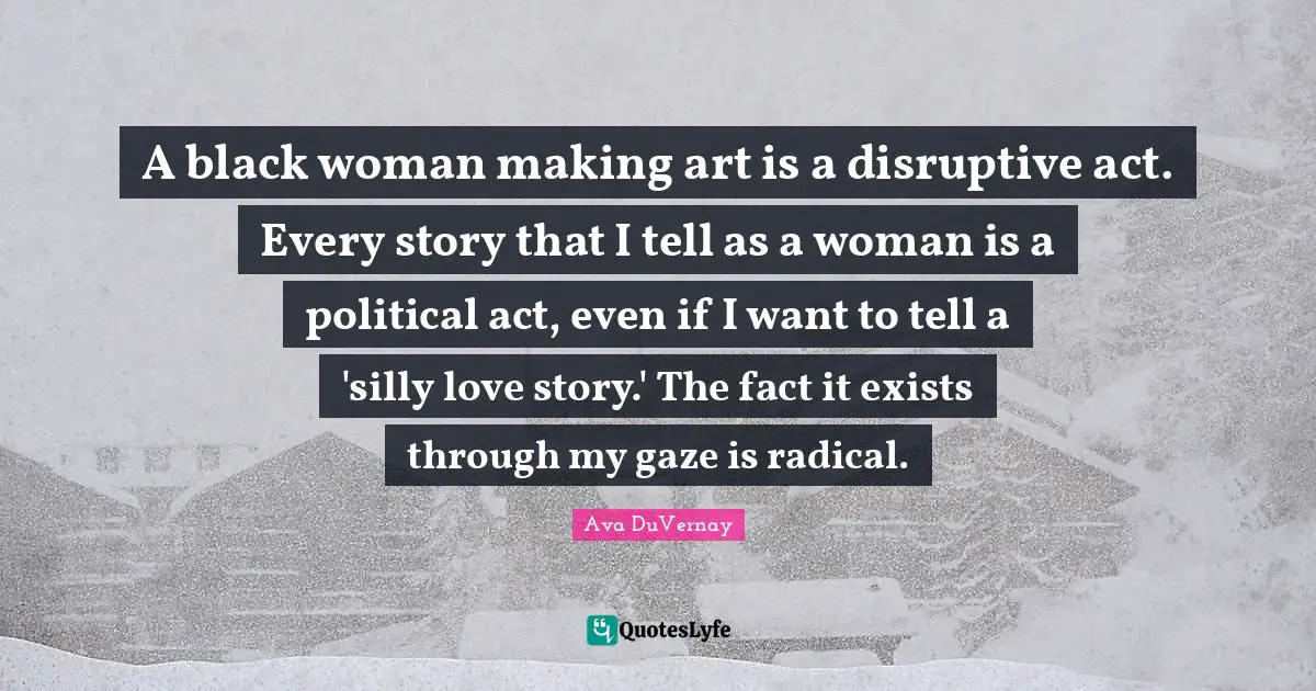 A black woman making art is a disruptive act. Every story that I tell as a woman is a political act, even if I want to tell a 'silly love story.' The fact it exists through my gaze is radical.