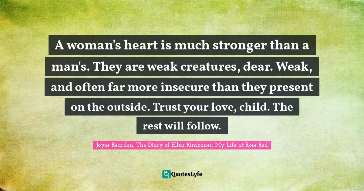 A woman's heart is much stronger than a man's. They are weak creatures, dear. Weak, and often far more insecure than they present on the outside. Trust your love, child. The rest will follow.