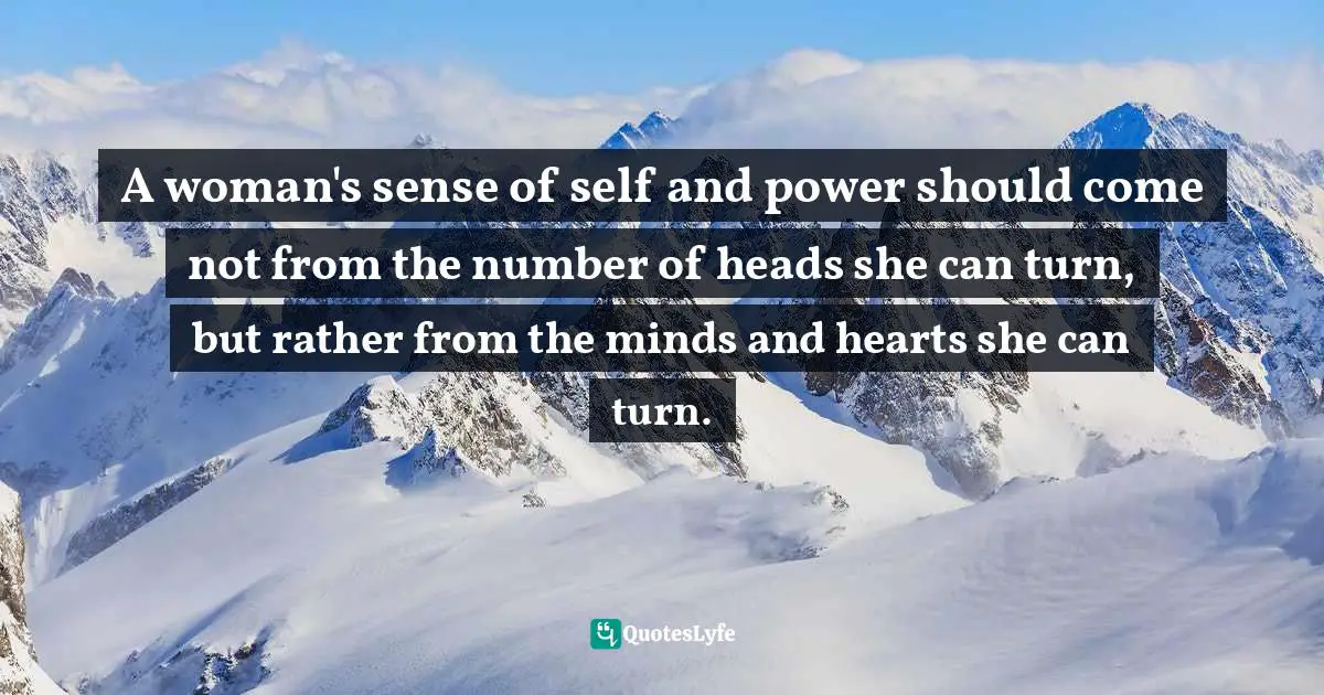 A woman's sense of self and power should come not from the number of heads she can turn, but rather from the minds and hearts she can turn.