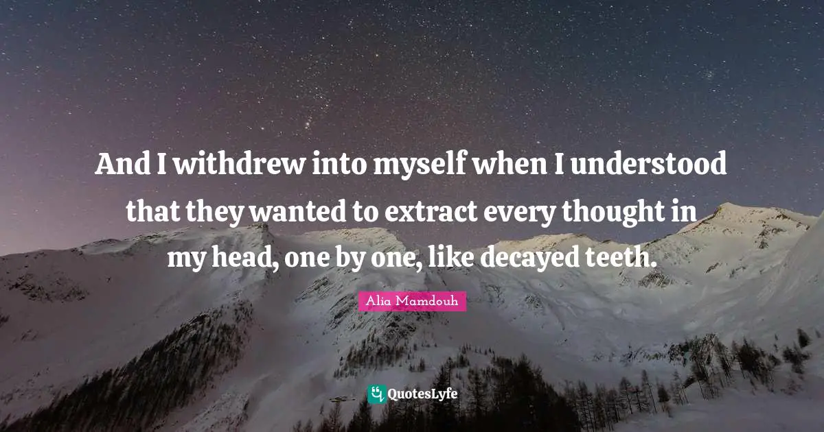 And I withdrew into myself when I understood that they wanted to extract every thought in my head, one by one, like decayed teeth.