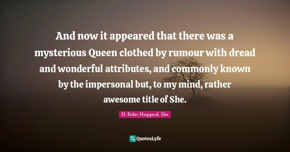 And now it appeared that there was a mysterious Queen clothed by rumour with dread and wonderful attributes, and commonly known by the impersonal but, to my mind, rather awesome title of She.