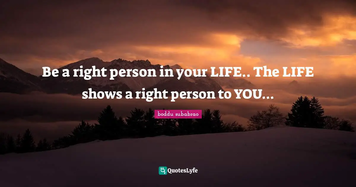 Be a right person in your LIFE.. The LIFE shows a right person to YOU...
