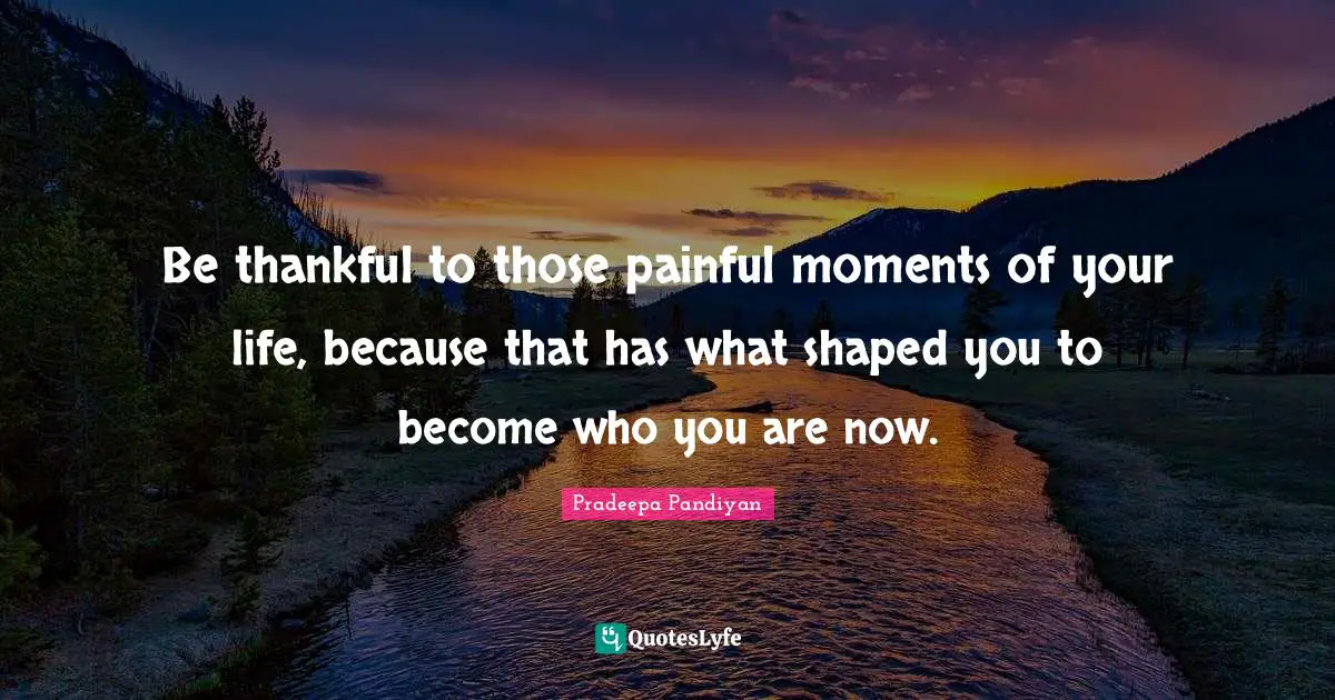 Be thankful to those painful moments of your life, because that has what shaped you to become who you are now.