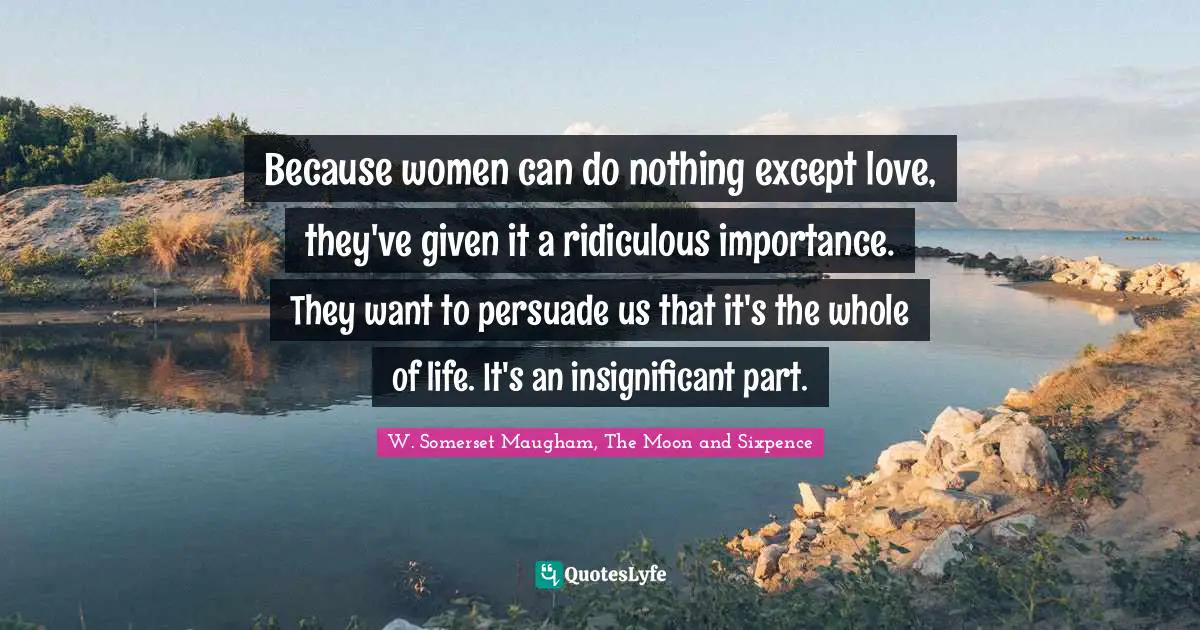 W. Somerset Maugham, The Moon And Sixpence Quotes: "Because women can do nothing except love, they've given it a ridiculous importance. They want to persuade us that it's the whole of life. It's an insignificant part."
