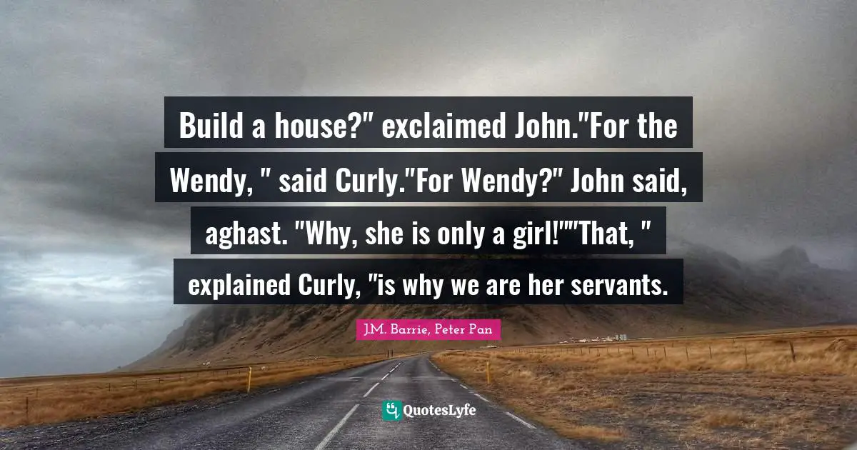 Build a house?" exclaimed John."For the Wendy, " said Curly."For Wendy?" John said, aghast. "Why, she is only a girl!""That, " explained Curly, "is why we are her servants.
