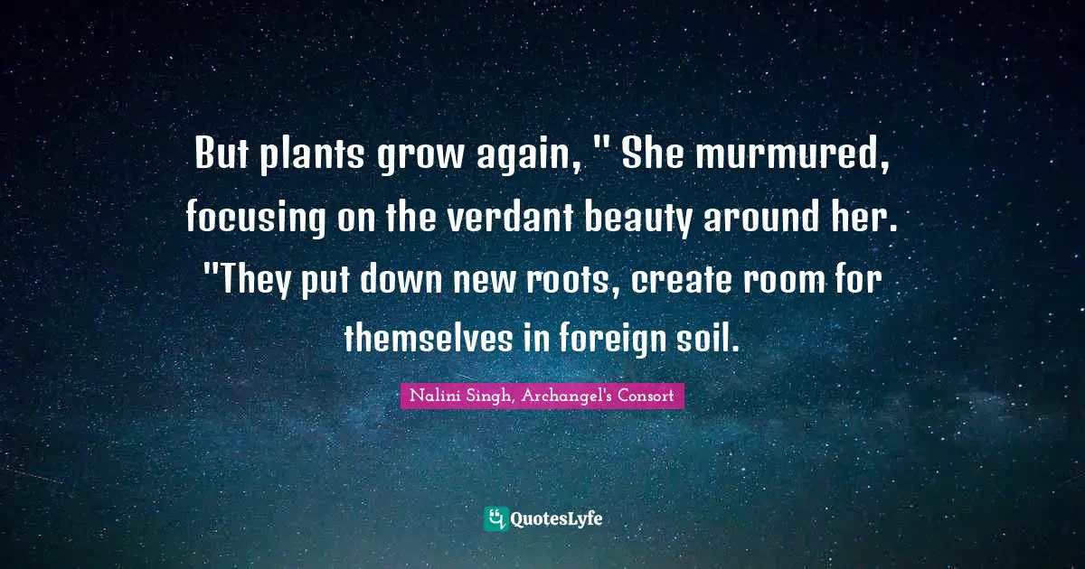But plants grow again, " She murmured, focusing on the verdant beauty around her. "They put down new roots, create room for themselves in foreign soil.
