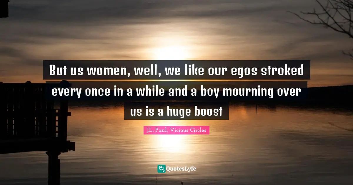 But us women, well, we like our egos stroked every once in a while and a boy mourning over us is a huge boost