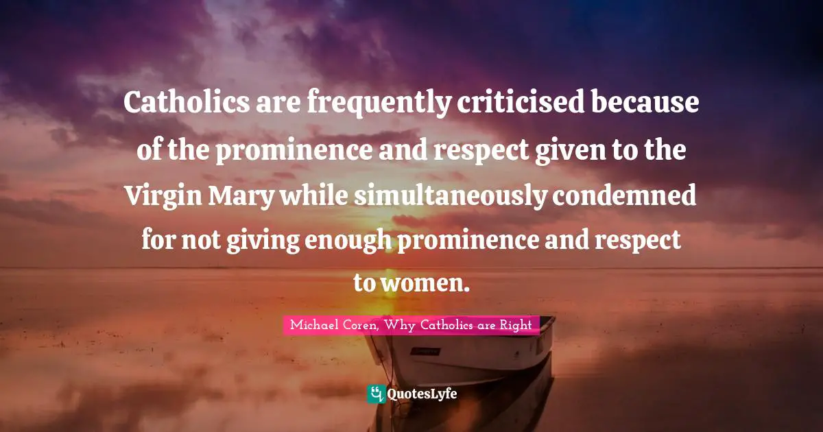 Catholics are frequently criticised because of the prominence and respect given to the Virgin Mary while simultaneously condemned for not giving enough prominence and respect to women.