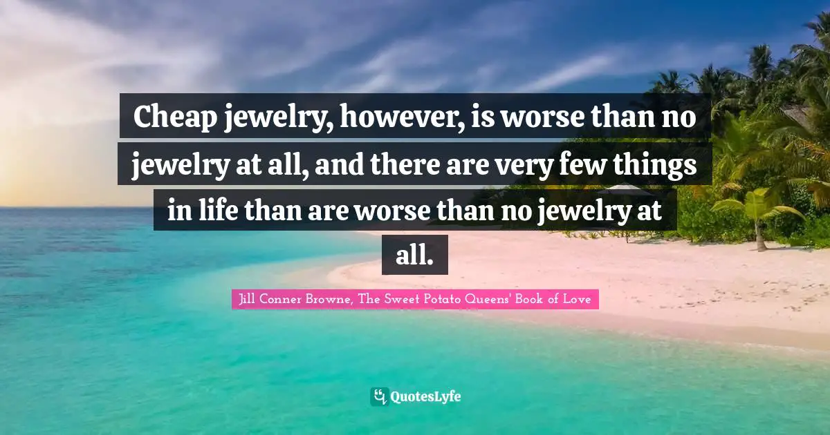 Cheap jewelry, however, is worse than no jewelry at all, and there are very few things in life than are worse than no jewelry at all.