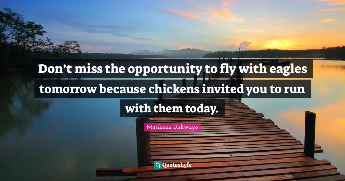 Don’t miss the opportunity to fly with eagles tomorrow because chickens invited you to run with them today.