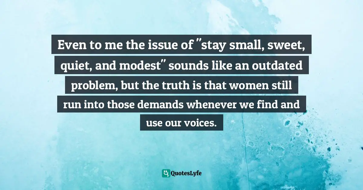 Even to me the issue of "stay small, sweet, quiet, and modest" sounds like an outdated problem, but the truth is that women still run into those demands whenever we find and use our voices.