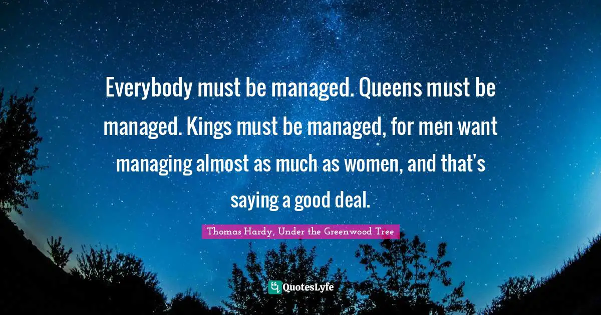 Thomas Hardy, Under The Greenwood Tree Quotes: "Everybody must be managed. Queens must be managed. Kings must be managed, for men want managing almost as much as women, and that's saying a good deal."