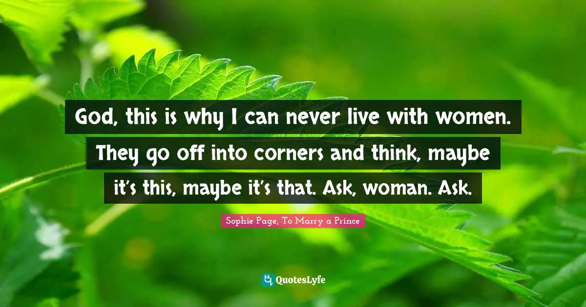 God, this is why I can never live with women. They go off into corners and think, maybe it’s this, maybe it’s that. Ask, woman. Ask.