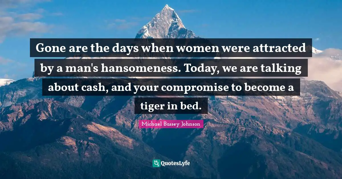 Handsomeness Quotes: "Gone are the days when women were attracted by a man's hansomeness. Today, we are talking about cash, and your compromise to become a tiger in bed."