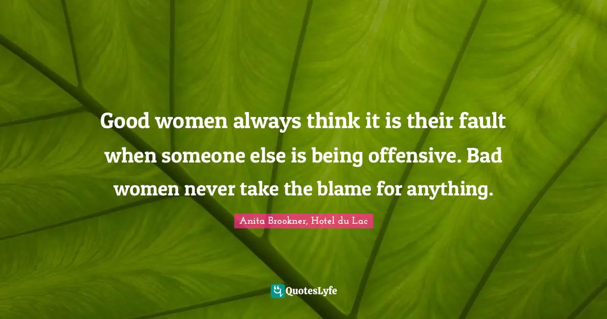 Good women always think it is their fault when someone else is being offensive. Bad women never take the blame for anything.