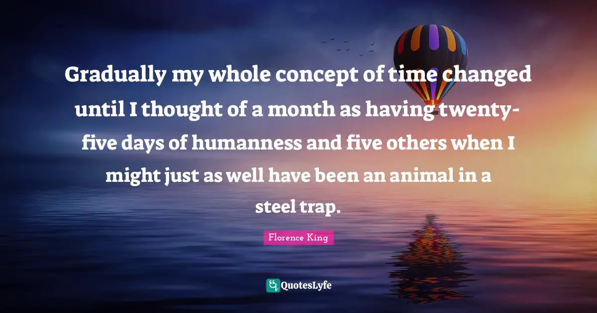 Florence King Quotes: "Gradually my whole concept of time changed until I thought of a month as having twenty-five days of humanness and five others when I might just as well have been an animal in a steel trap."