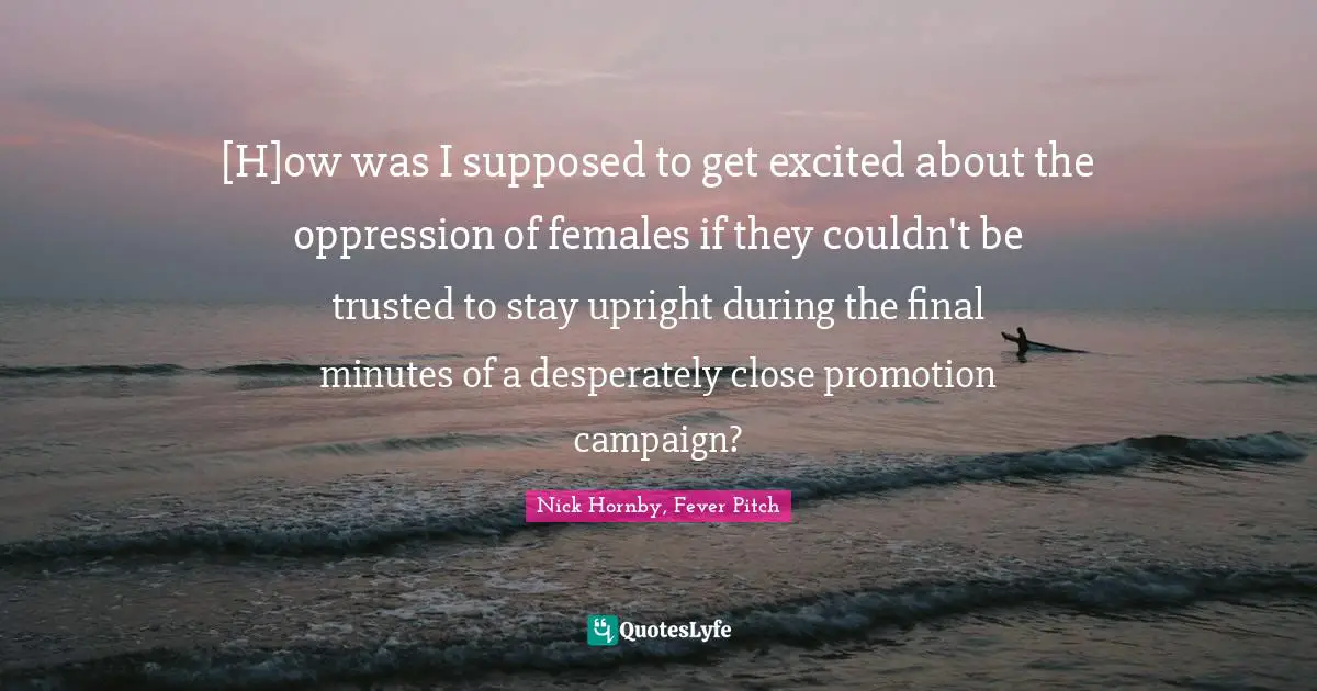 [H]ow was I supposed to get excited about the oppression of females if they couldn't be trusted to stay upright during the final minutes of a desperately close promotion campaign?