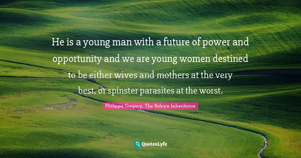 He is a young man with a future of power and opportunity and we are young women destined to be either wives and mothers at the very best, or spinster parasites at the worst.