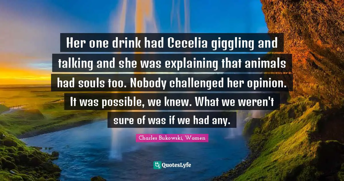 Her one drink had Cecelia giggling and talking and she was explaining that animals had souls too. Nobody challenged her opinion. It was possible, we knew. What we weren't sure of was if we had any.