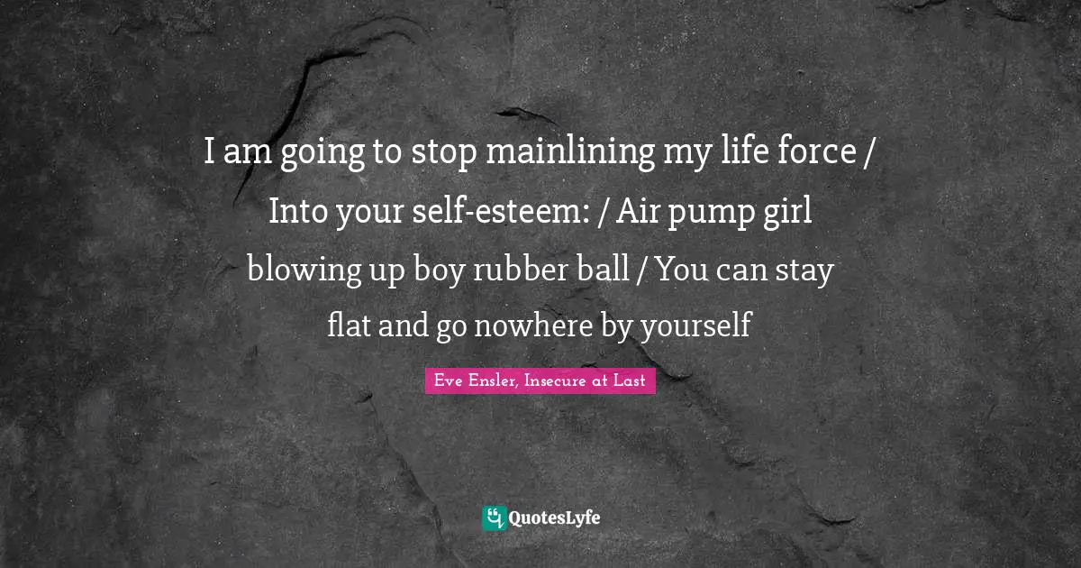 I am going to stop mainlining my life force / Into your self-esteem: / Air pump girl blowing up boy rubber ball / You can stay flat and go nowhere by yourself