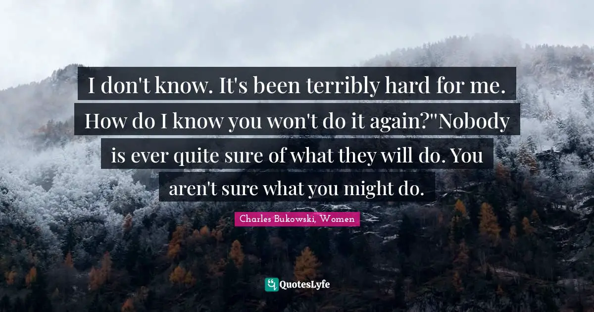 I don't know. It's been terribly hard for me. How do I know you won't do it again?''Nobody is ever quite sure of what they will do. You aren't sure what you might do.