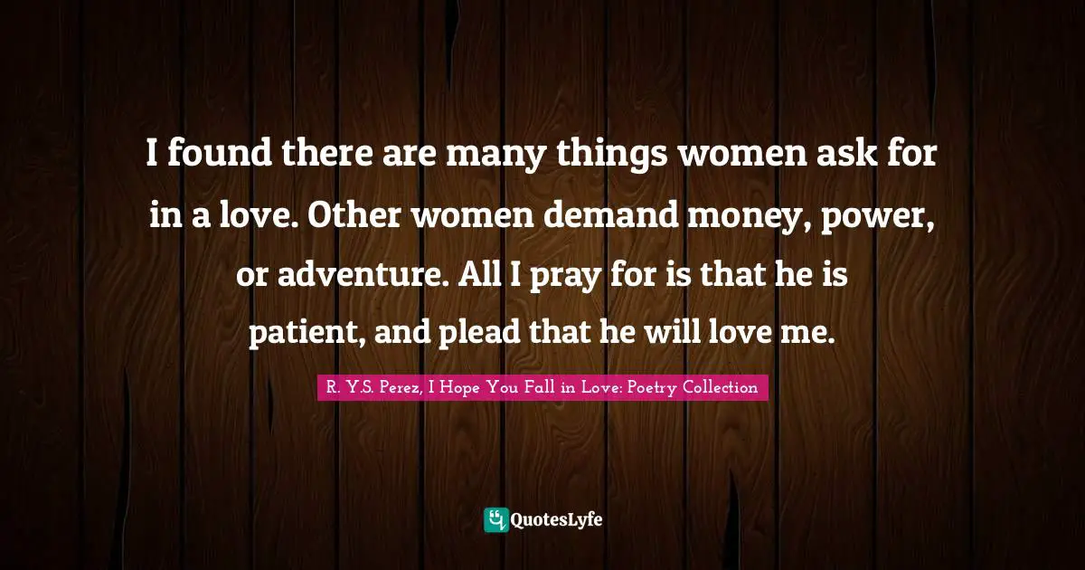 I found there are many things women ask for in a love. Other women demand money, power, or adventure. All I pray for is that he is patient, and plead that he will love me.