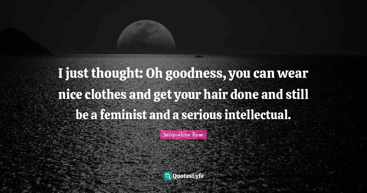 I just thought: Oh goodness, you can wear nice clothes and get your hair done and still be a feminist and a serious intellectual.