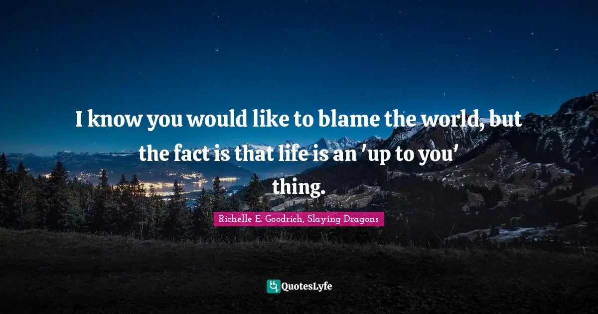 I know you would like to blame the world, but the fact is that life is an 'up to you' thing.