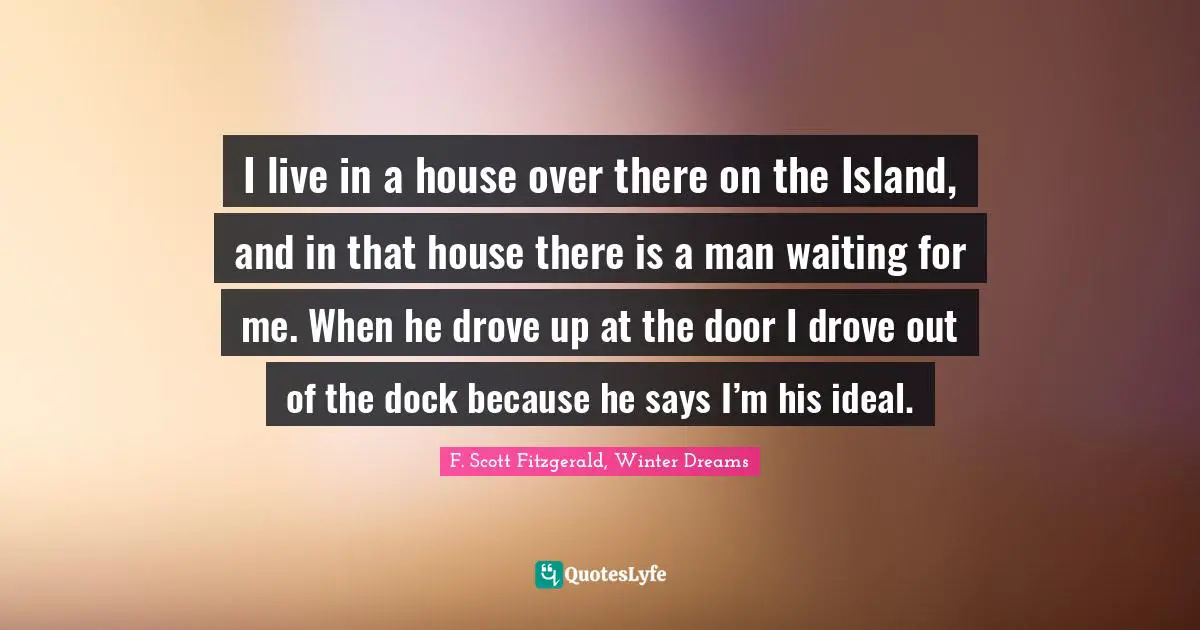 F. Scott Fitzgerald, Winter Dreams Quotes: I live in a house over there on the Island, and in that house there is a man waiting for me. When he drove up at the door I drove out of the dock because he says I’m his ideal.