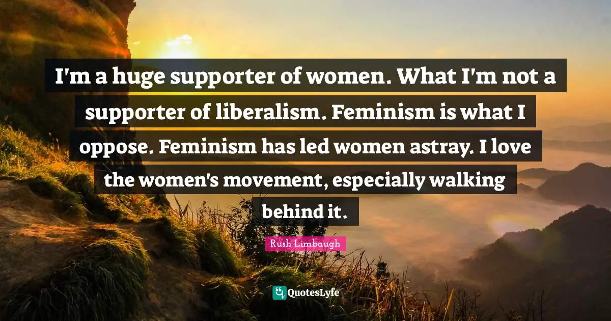 I'm a huge supporter of women. What I'm not a supporter of liberalism. Feminism is what I oppose. Feminism has led women astray. I love the women's movement, especially walking behind it.