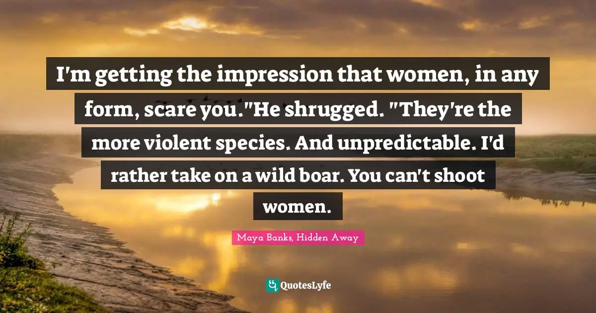 I'm getting the impression that women, in any form, scare you."He shrugged. "They're the more violent species. And unpredictable. I'd rather take on a wild boar. You can't shoot women.