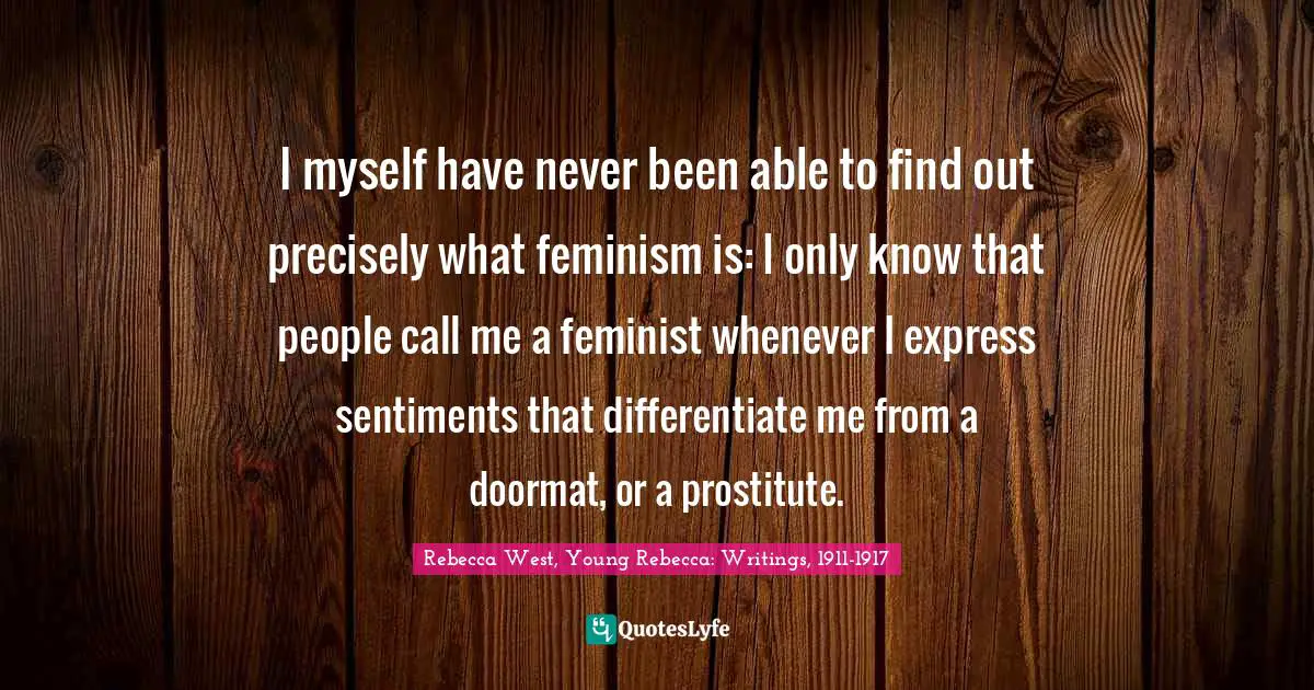 I myself have never been able to find out precisely what feminism is: I only know that people call me a feminist whenever I express sentiments that differentiate me from a doormat, or a prostitute.