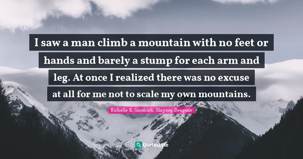 I saw a man climb a mountain with no feet or hands and barely a stump for each arm and leg. At once I realized there was no excuse at all for me not to scale my own mountains.