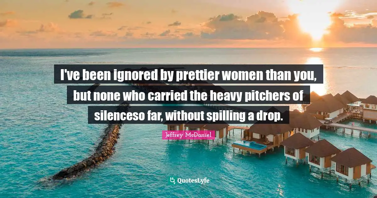 I've been ignored by prettier women than you, but none who carried the heavy pitchers of silenceso far, without spilling a drop.
